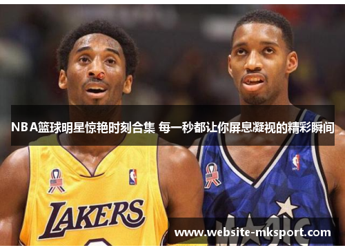 NBA篮球明星惊艳时刻合集 每一秒都让你屏息凝视的精彩瞬间