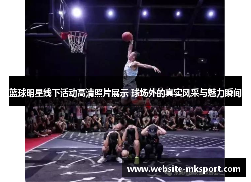 篮球明星线下活动高清照片展示 球场外的真实风采与魅力瞬间